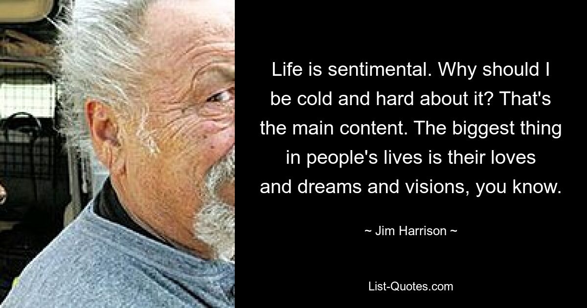 Life is sentimental. Why should I be cold and hard about it? That's the main content. The biggest thing in people's lives is their loves and dreams and visions, you know. — © Jim Harrison