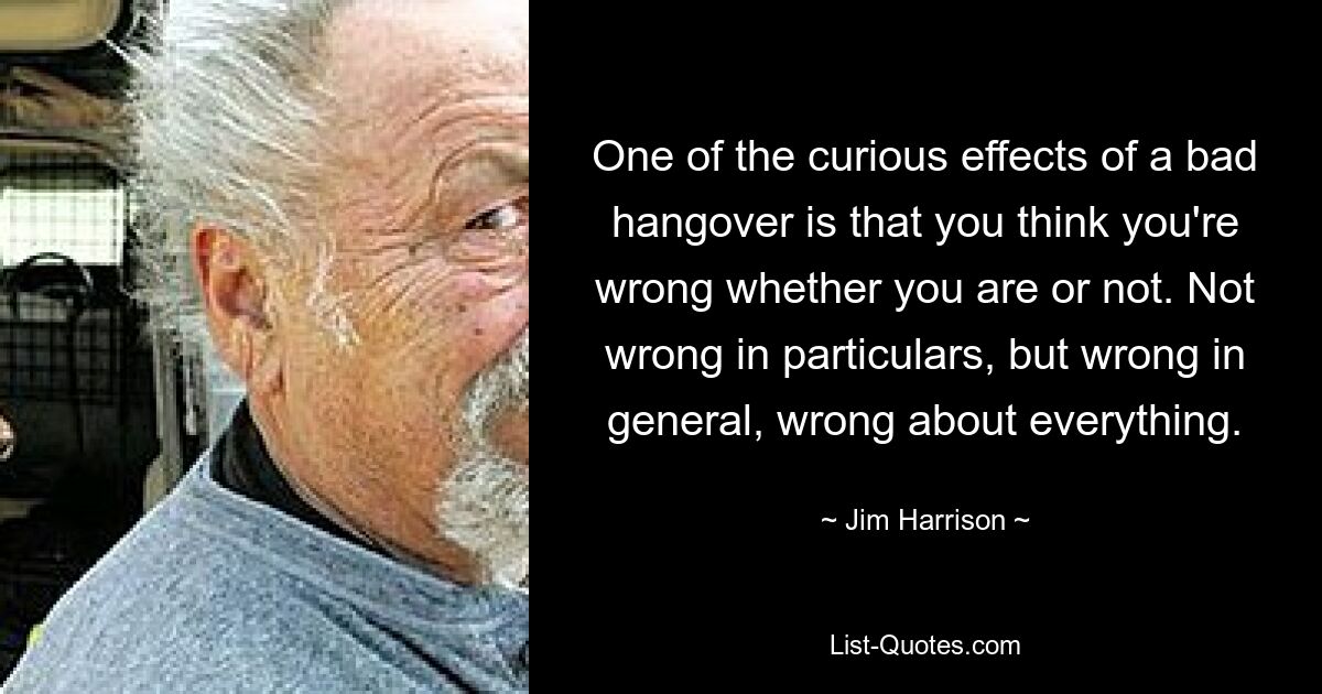 One of the curious effects of a bad hangover is that you think you're wrong whether you are or not. Not wrong in particulars, but wrong in general, wrong about everything. — © Jim Harrison