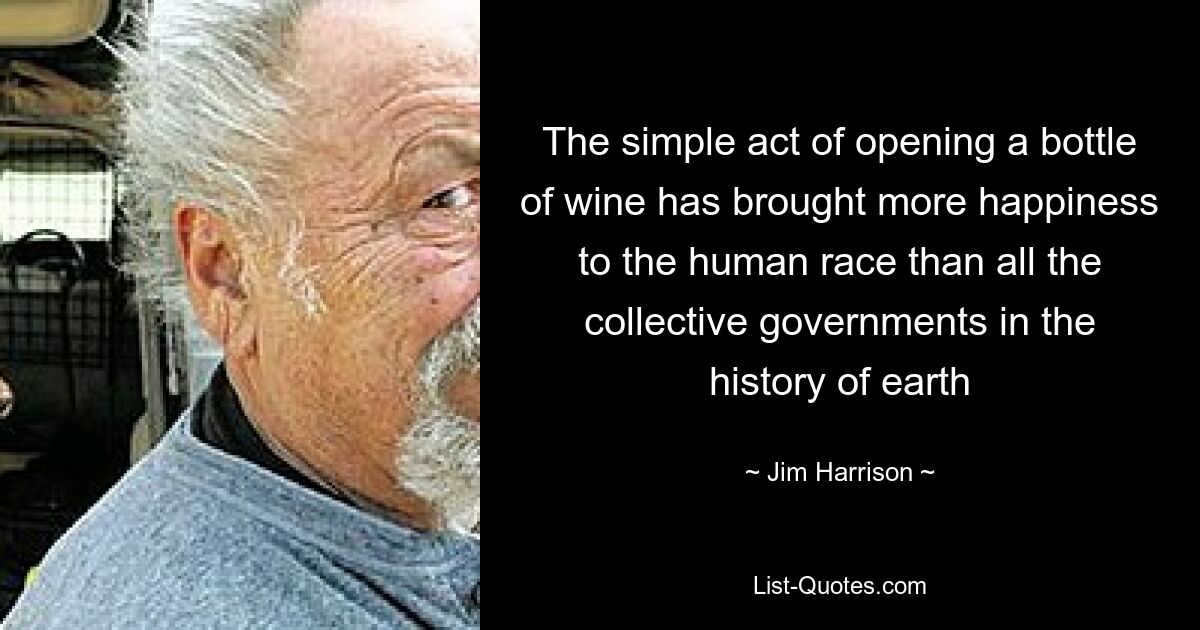 The simple act of opening a bottle of wine has brought more happiness to the human race than all the collective governments in the history of earth — © Jim Harrison