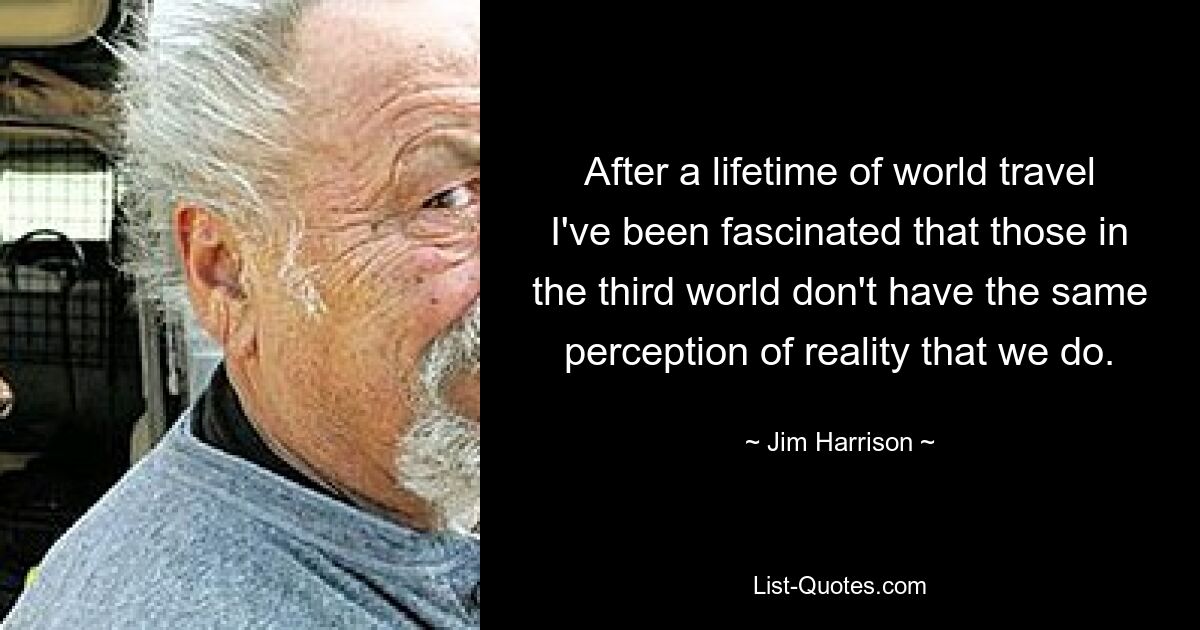 After a lifetime of world travel I've been fascinated that those in the third world don't have the same perception of reality that we do. — © Jim Harrison