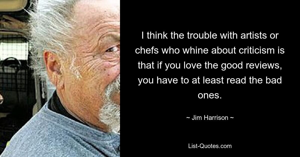 I think the trouble with artists or chefs who whine about criticism is that if you love the good reviews, you have to at least read the bad ones. — © Jim Harrison