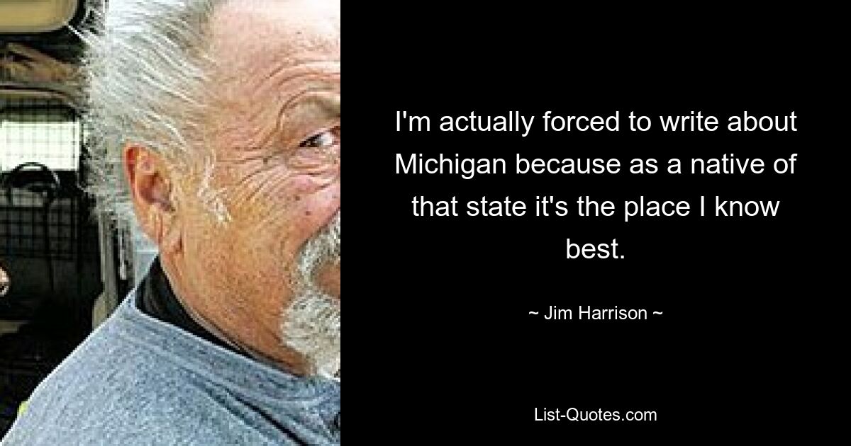 I'm actually forced to write about Michigan because as a native of that state it's the place I know best. — © Jim Harrison