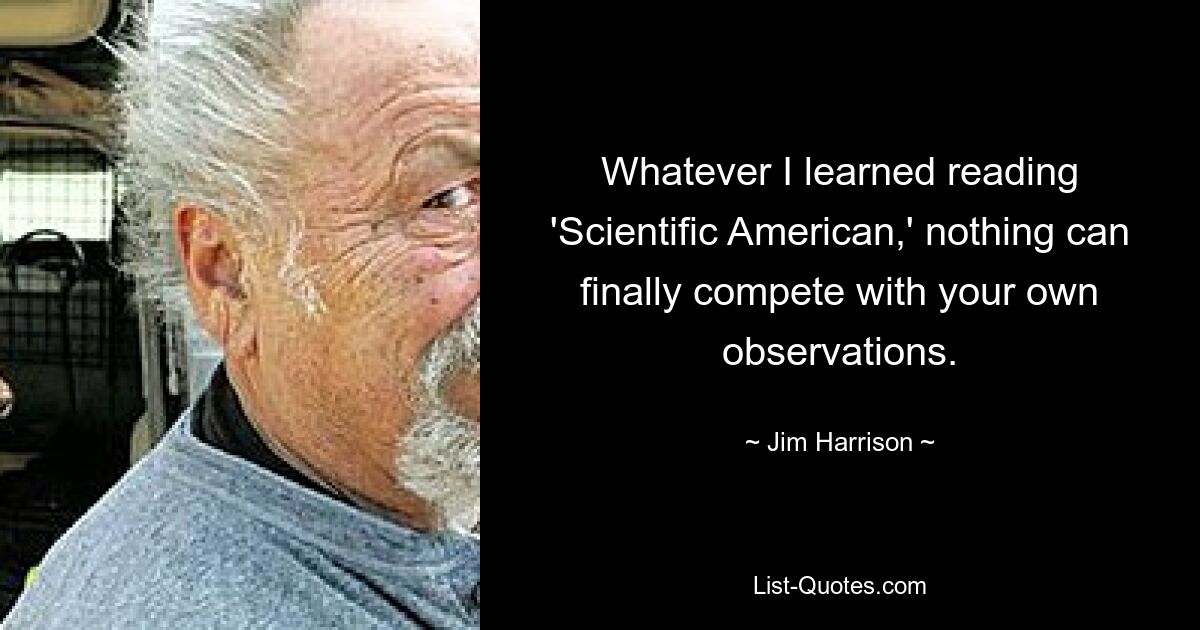 Whatever I learned reading 'Scientific American,' nothing can finally compete with your own observations. — © Jim Harrison