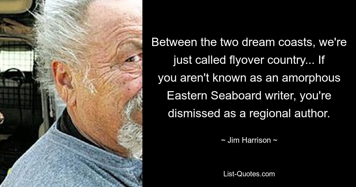 Between the two dream coasts, we're just called flyover country... If you aren't known as an amorphous Eastern Seaboard writer, you're dismissed as a regional author. — © Jim Harrison