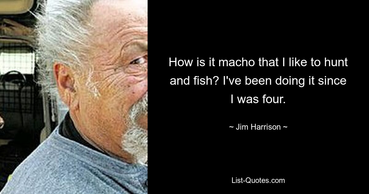 How is it macho that I like to hunt and fish? I've been doing it since I was four. — © Jim Harrison