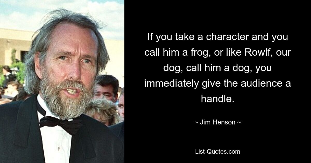 If you take a character and you call him a frog, or like Rowlf, our dog, call him a dog, you immediately give the audience a handle. — © Jim Henson