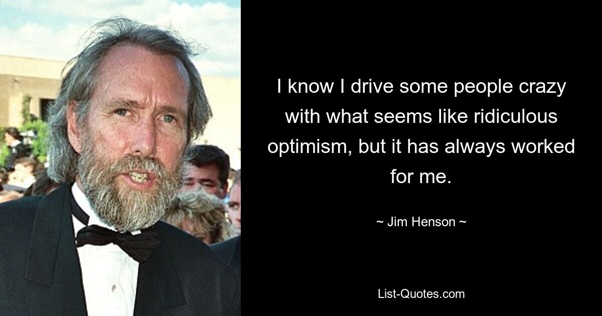 I know I drive some people crazy with what seems like ridiculous optimism, but it has always worked for me. — © Jim Henson