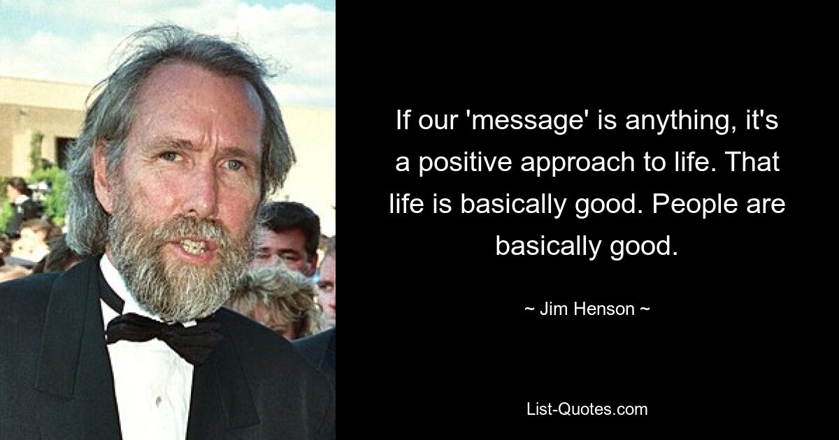 If our 'message' is anything, it's a positive approach to life. That life is basically good. People are basically good. — © Jim Henson