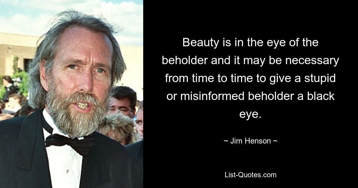 Beauty is in the eye of the beholder and it may be necessary from time to time to give a stupid or misinformed beholder a black eye. — © Jim Henson