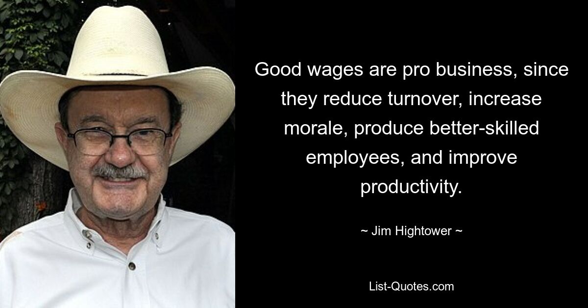 Good wages are pro business, since they reduce turnover, increase morale, produce better-skilled employees, and improve productivity. — © Jim Hightower