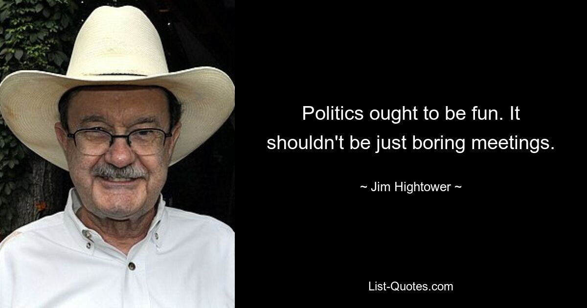 Politics ought to be fun. It shouldn't be just boring meetings. — © Jim Hightower