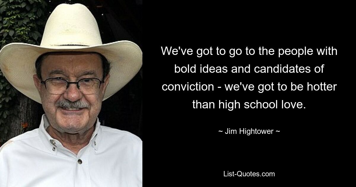 We've got to go to the people with bold ideas and candidates of conviction - we've got to be hotter than high school love. — © Jim Hightower