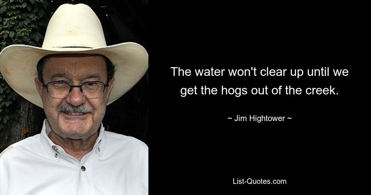 The water won't clear up until we get the hogs out of the creek. — © Jim Hightower