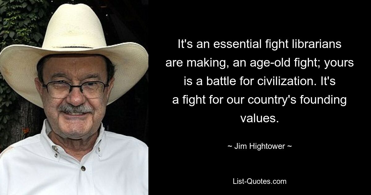 It's an essential fight librarians are making, an age-old fight; yours is a battle for civilization. It's a fight for our country's founding values. — © Jim Hightower