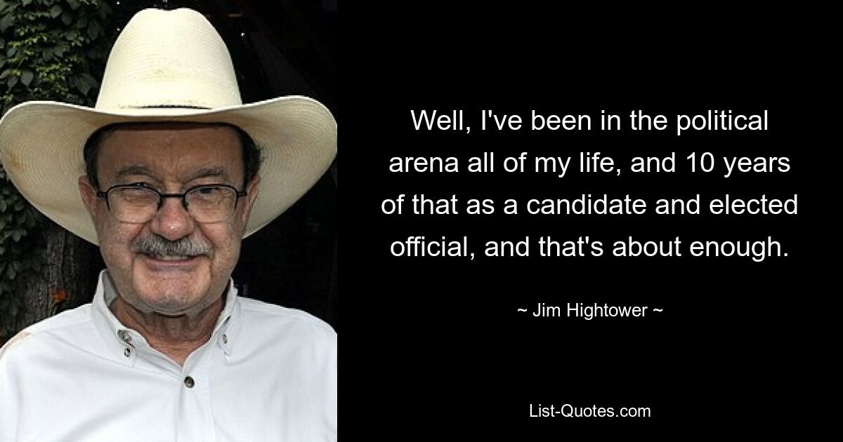 Well, I've been in the political arena all of my life, and 10 years of that as a candidate and elected official, and that's about enough. — © Jim Hightower