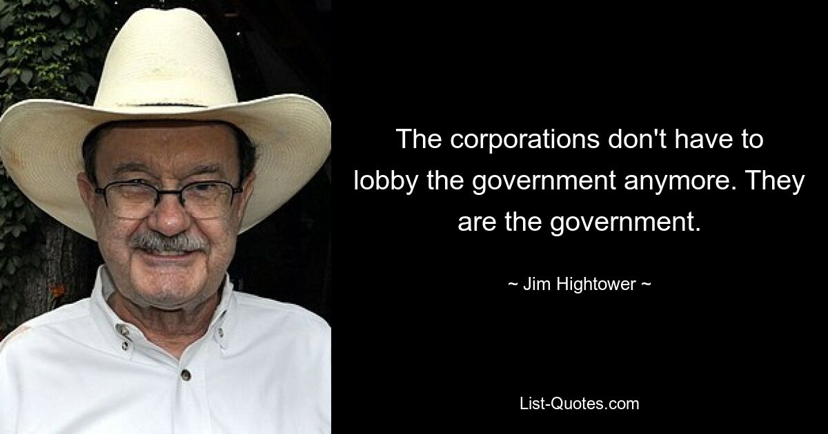 The corporations don't have to lobby the government anymore. They are the government. — © Jim Hightower