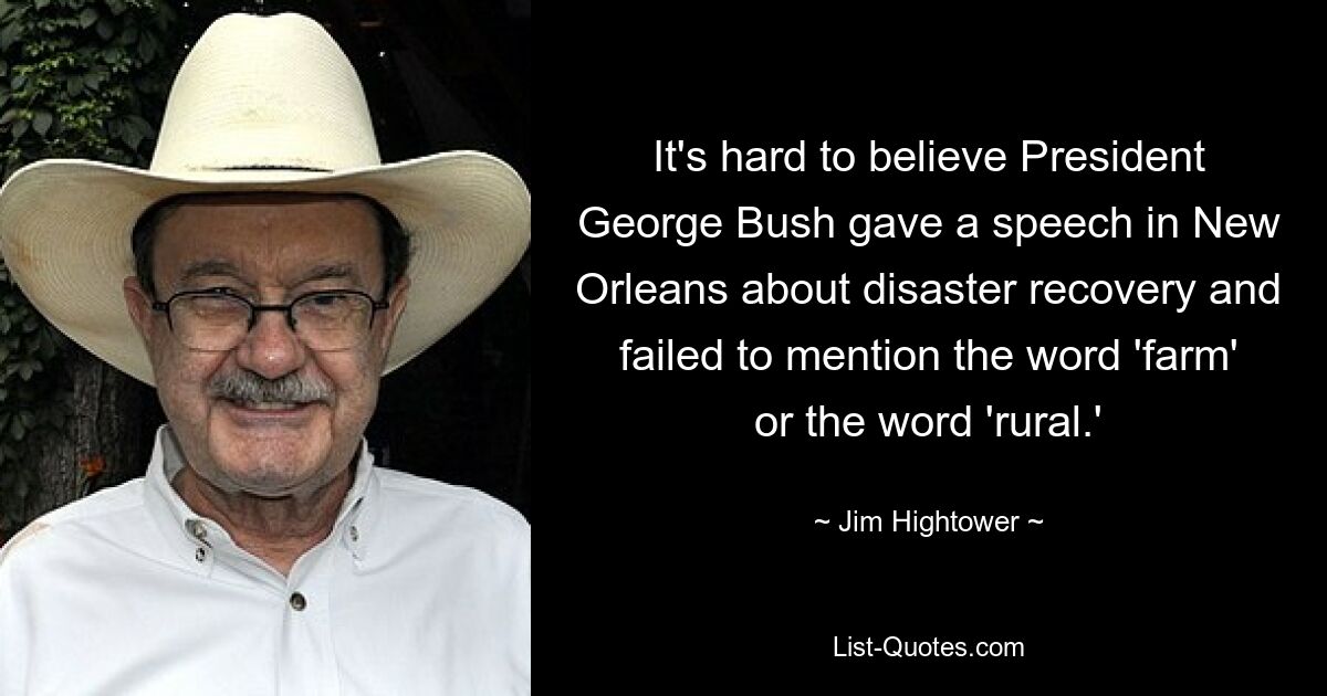 It's hard to believe President George Bush gave a speech in New Orleans about disaster recovery and failed to mention the word 'farm' or the word 'rural.' — © Jim Hightower