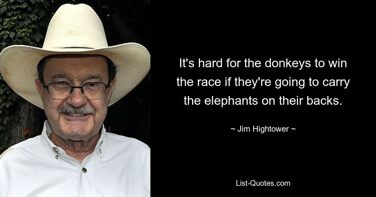 It's hard for the donkeys to win the race if they're going to carry the elephants on their backs. — © Jim Hightower