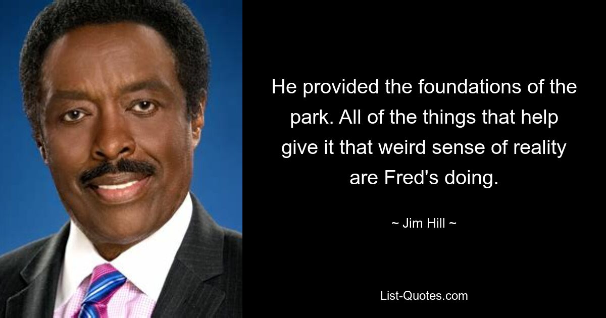 He provided the foundations of the park. All of the things that help give it that weird sense of reality are Fred's doing. — © Jim Hill