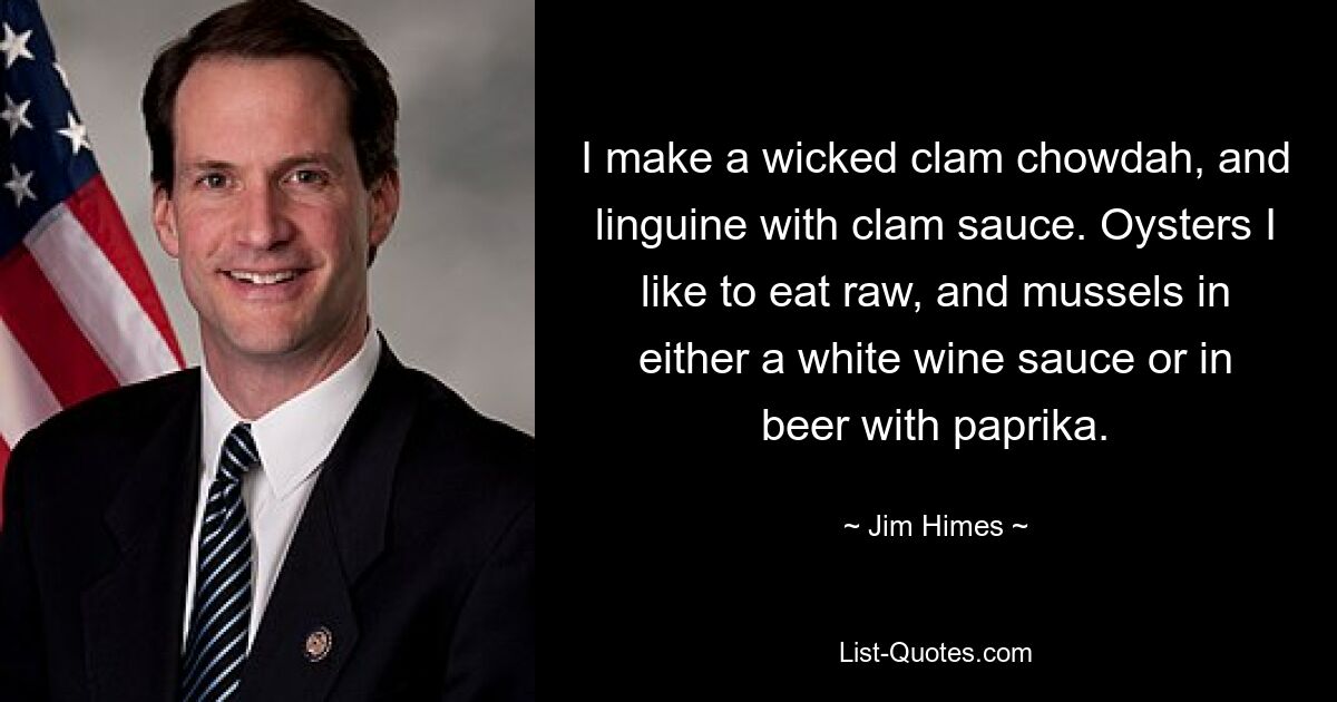 I make a wicked clam chowdah, and linguine with clam sauce. Oysters I like to eat raw, and mussels in either a white wine sauce or in beer with paprika. — © Jim Himes