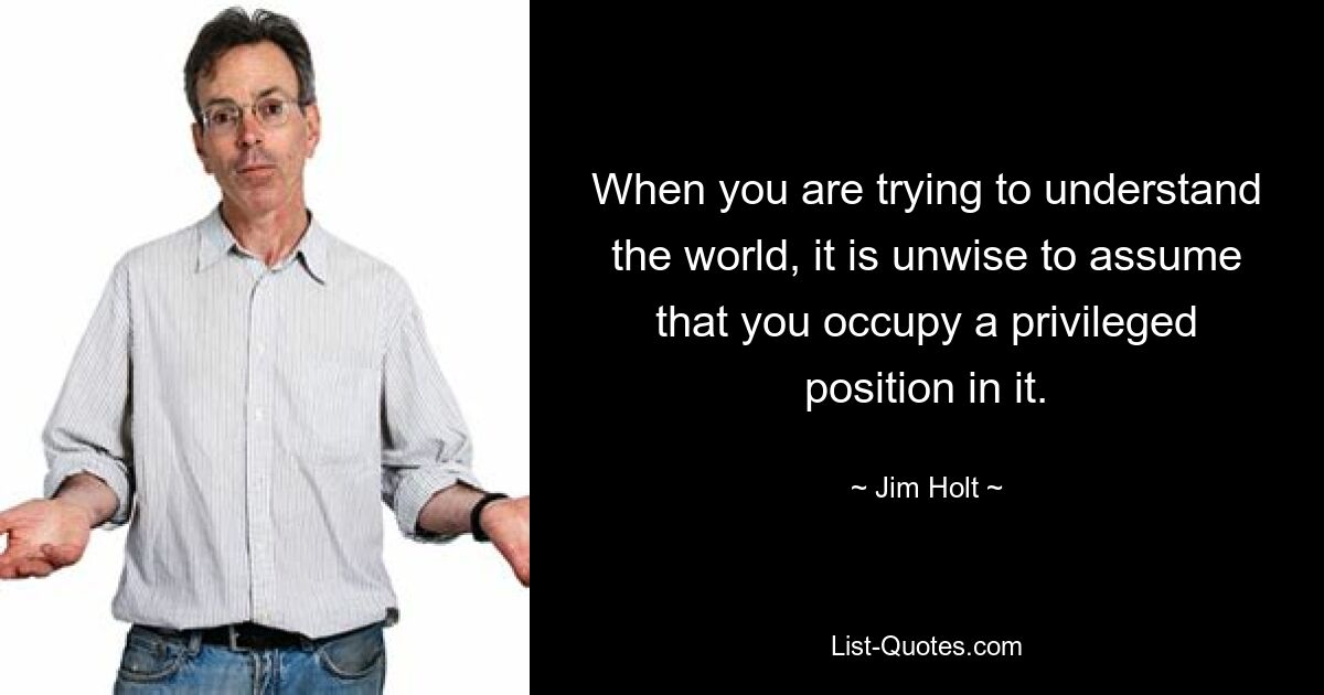 When you are trying to understand the world, it is unwise to assume that you occupy a privileged position in it. — © Jim Holt