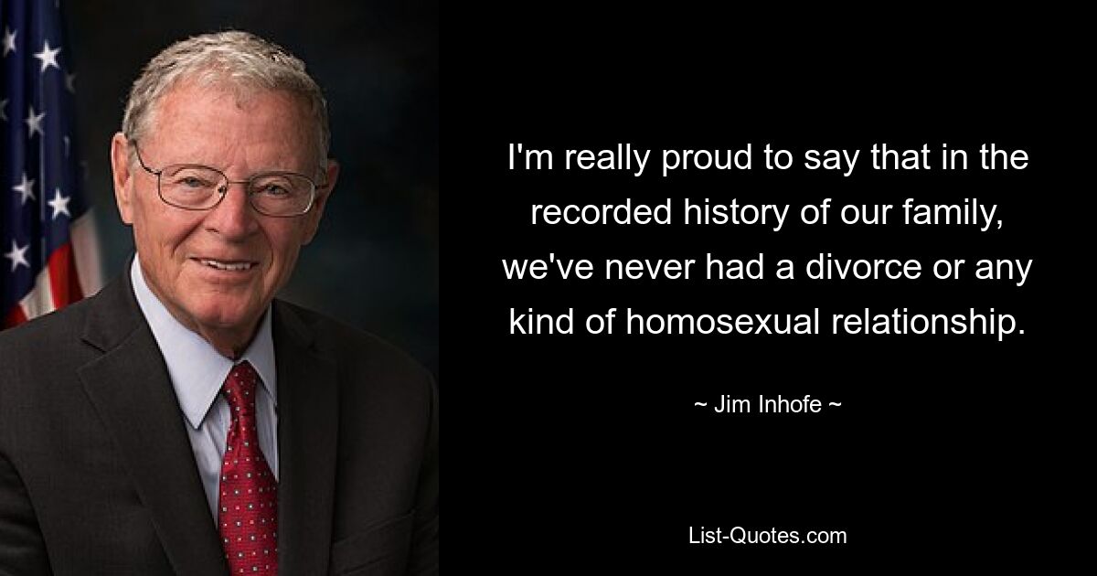 I'm really proud to say that in the recorded history of our family, we've never had a divorce or any kind of homosexual relationship. — © Jim Inhofe