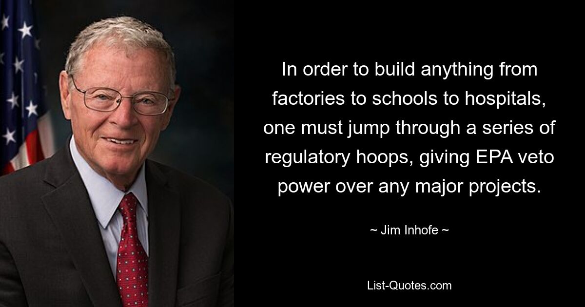 In order to build anything from factories to schools to hospitals, one must jump through a series of regulatory hoops, giving EPA veto power over any major projects. — © Jim Inhofe