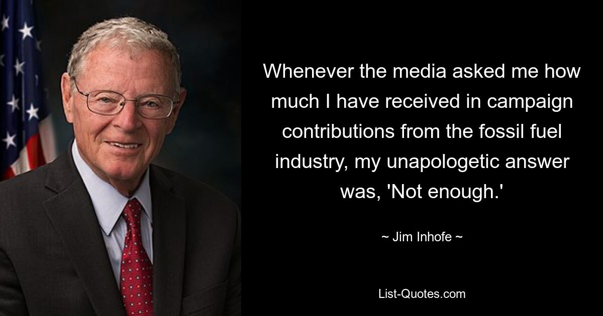 Whenever the media asked me how much I have received in campaign contributions from the fossil fuel industry, my unapologetic answer was, 'Not enough.' — © Jim Inhofe