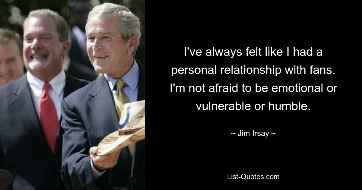 I've always felt like I had a personal relationship with fans. I'm not afraid to be emotional or vulnerable or humble. — © Jim Irsay