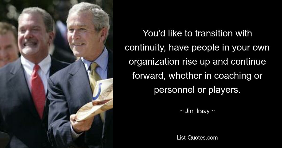 You'd like to transition with continuity, have people in your own organization rise up and continue forward, whether in coaching or personnel or players. — © Jim Irsay