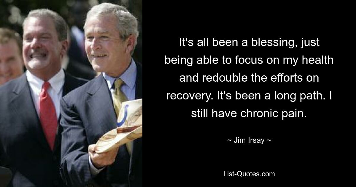 It's all been a blessing, just being able to focus on my health and redouble the efforts on recovery. It's been a long path. I still have chronic pain. — © Jim Irsay