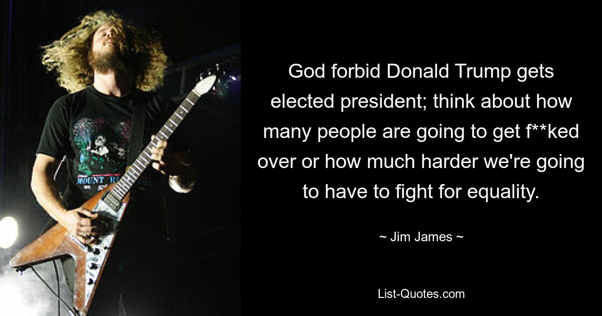 God forbid Donald Trump gets elected president; think about how many people are going to get f**ked over or how much harder we're going to have to fight for equality. — © Jim James