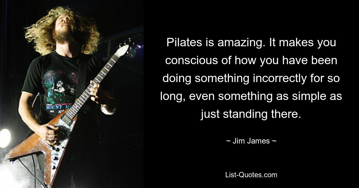 Pilates is amazing. It makes you conscious of how you have been doing something incorrectly for so long, even something as simple as just standing there. — © Jim James