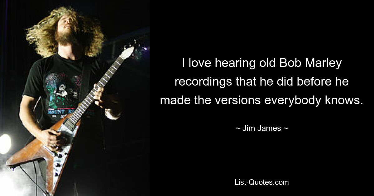 I love hearing old Bob Marley recordings that he did before he made the versions everybody knows. — © Jim James