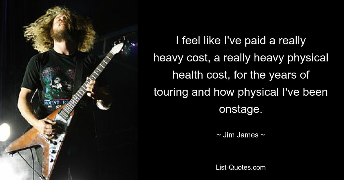 I feel like I've paid a really heavy cost, a really heavy physical health cost, for the years of touring and how physical I've been onstage. — © Jim James