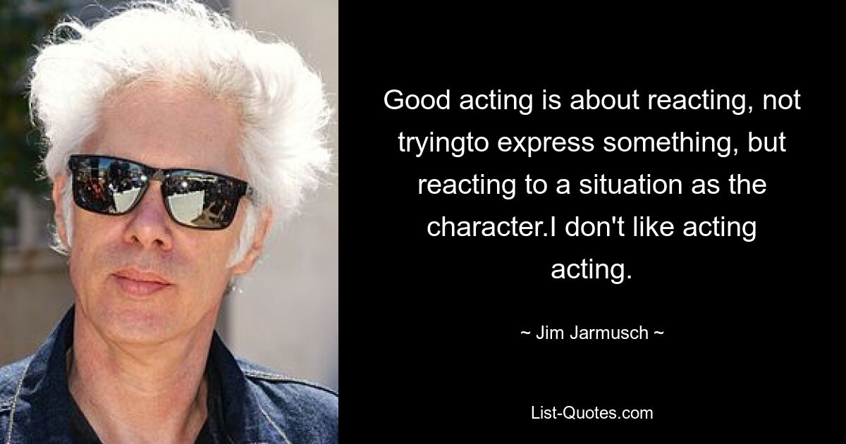 Good acting is about reacting, not tryingto express something, but reacting to a situation as the character.I don't like acting acting. — © Jim Jarmusch