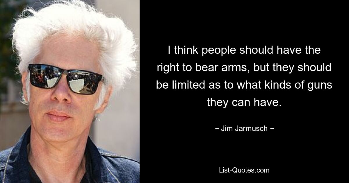 I think people should have the right to bear arms, but they should be limited as to what kinds of guns they can have. — © Jim Jarmusch