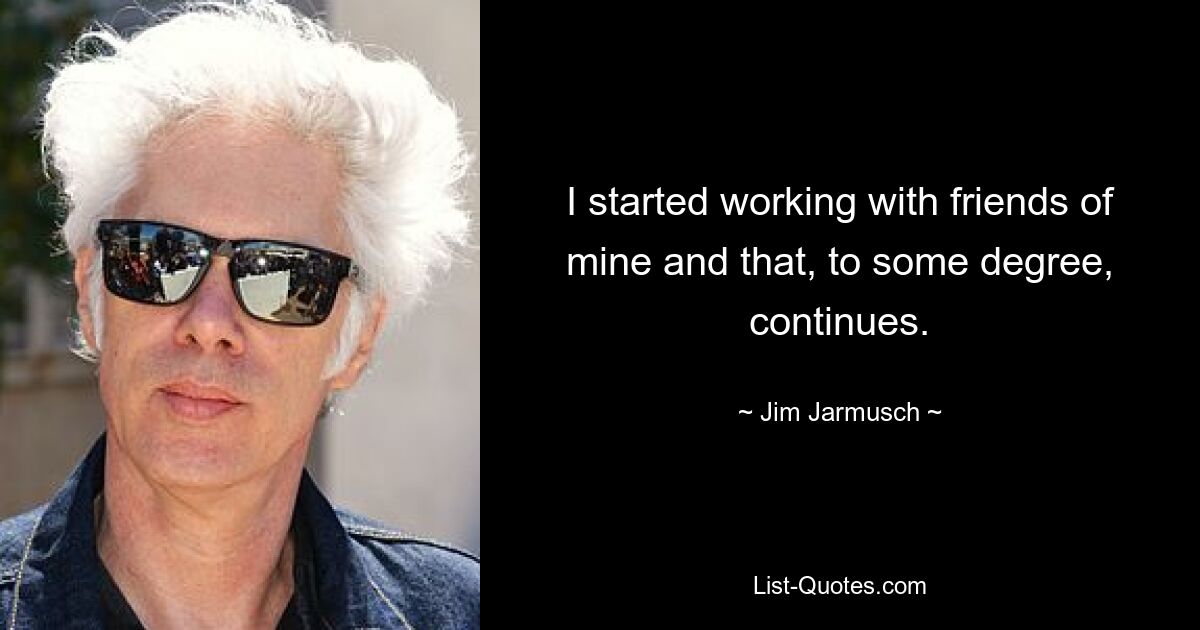 I started working with friends of mine and that, to some degree, continues. — © Jim Jarmusch