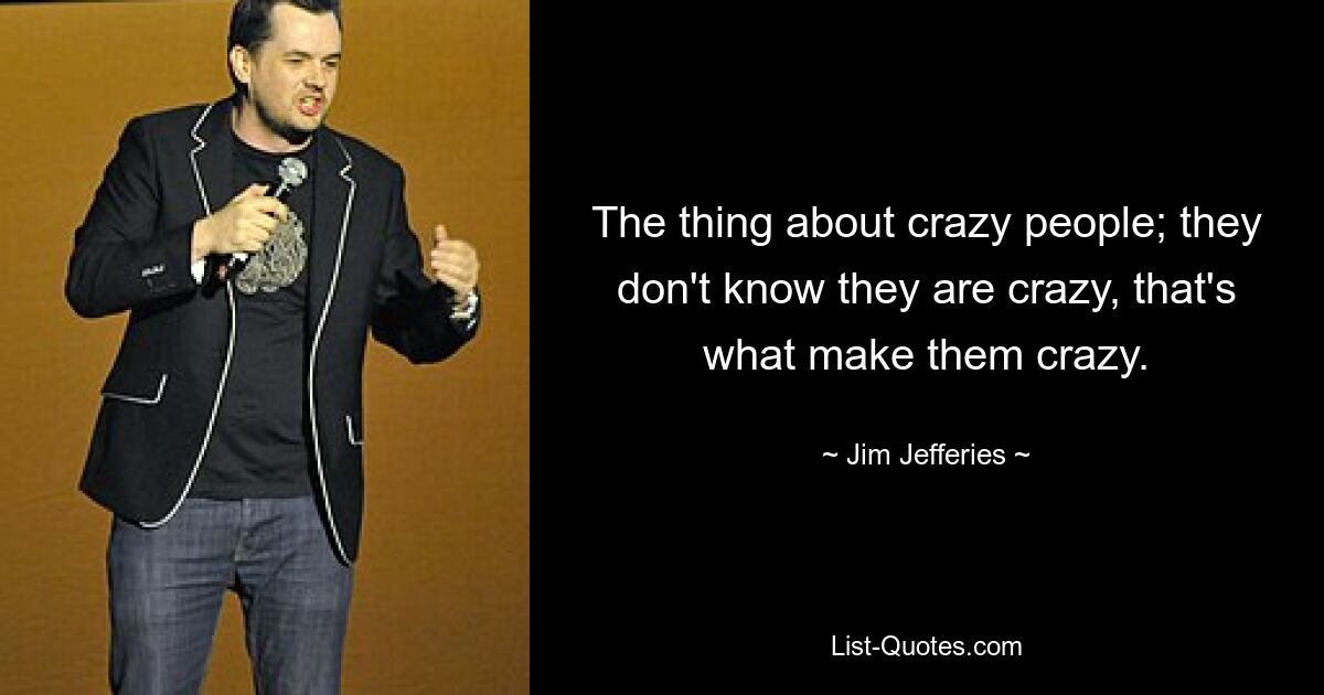 The thing about crazy people; they don't know they are crazy, that's what make them crazy. — © Jim Jefferies