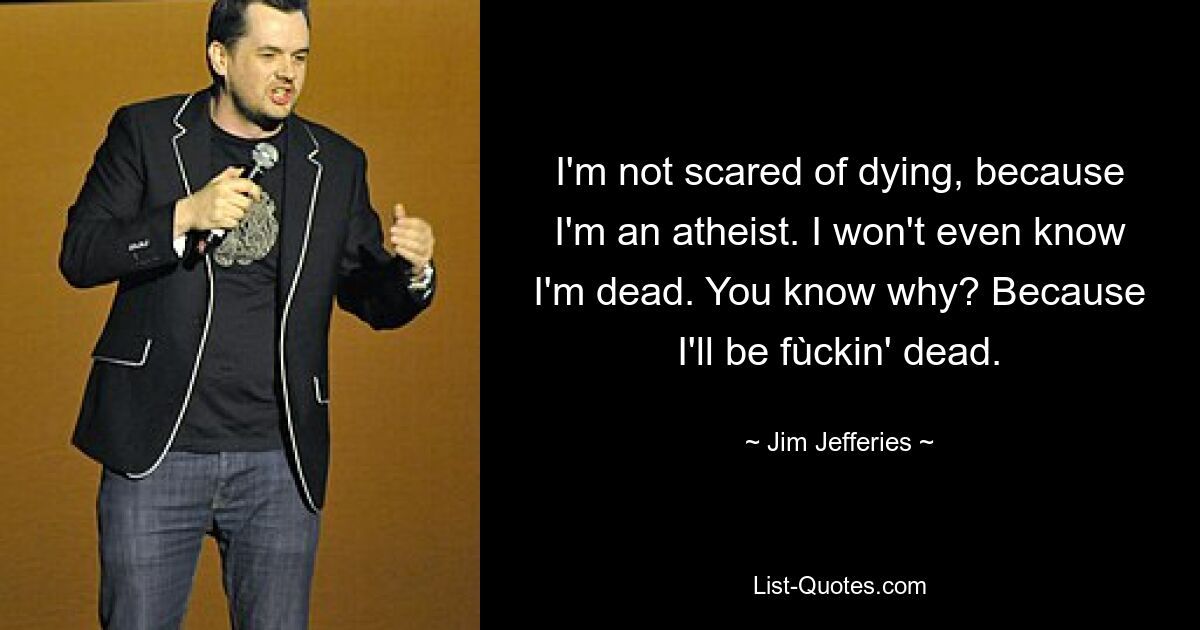 I'm not scared of dying, because I'm an atheist. I won't even know I'm dead. You know why? Because I'll be fùckin' dead. — © Jim Jefferies