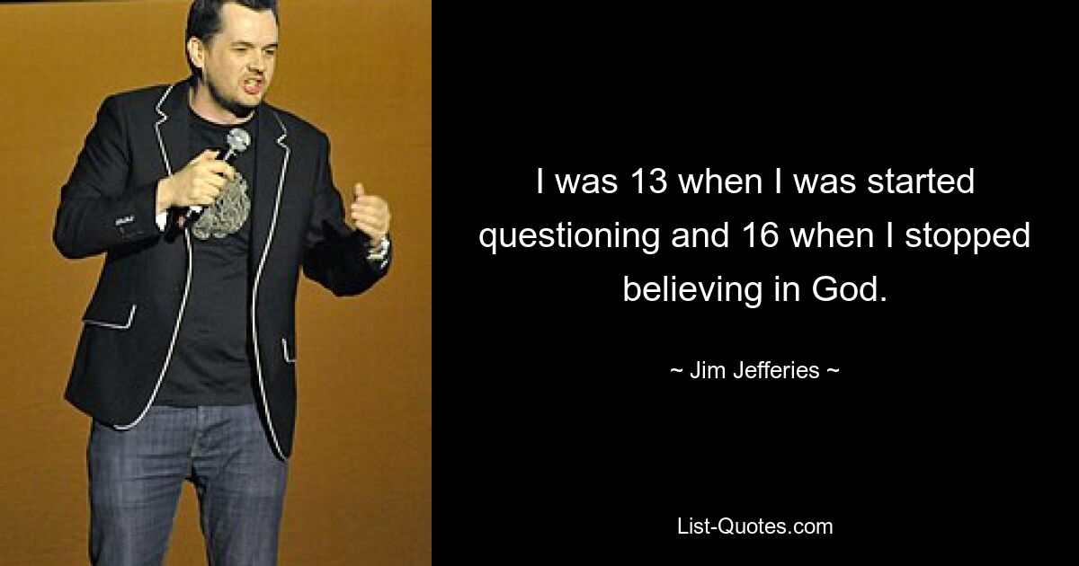 I was 13 when I was started questioning and 16 when I stopped believing in God. — © Jim Jefferies