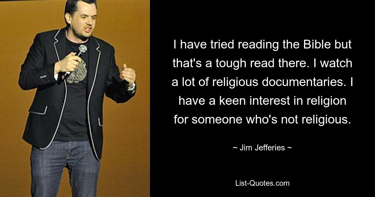 I have tried reading the Bible but that's a tough read there. I watch a lot of religious documentaries. I have a keen interest in religion for someone who's not religious. — © Jim Jefferies