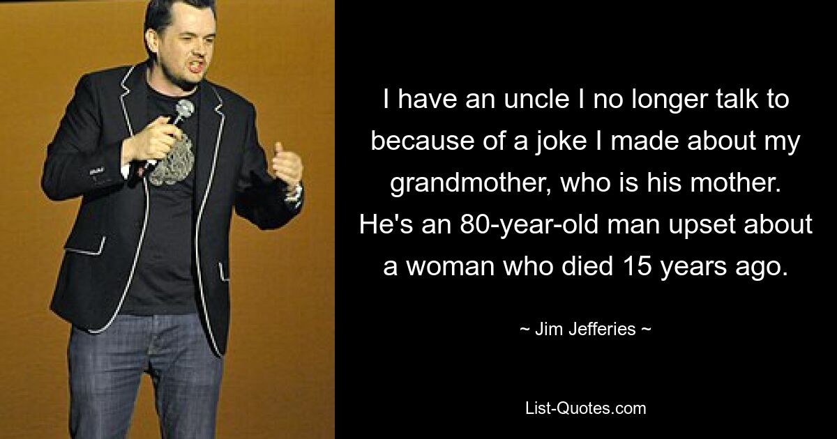 I have an uncle I no longer talk to because of a joke I made about my grandmother, who is his mother. He's an 80-year-old man upset about a woman who died 15 years ago. — © Jim Jefferies