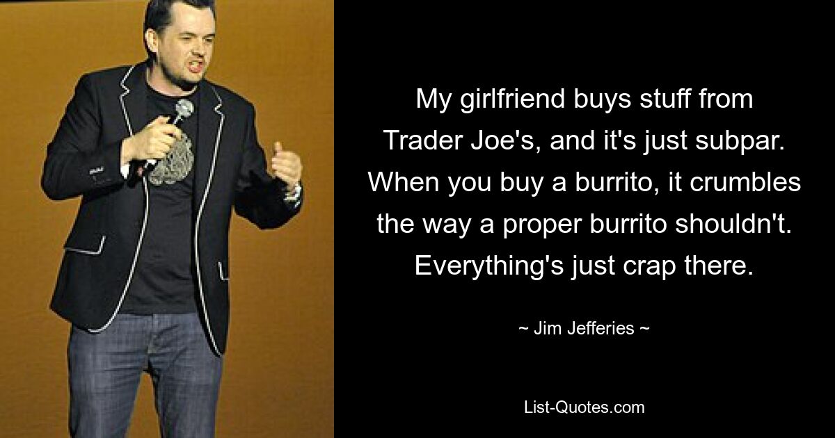 My girlfriend buys stuff from Trader Joe's, and it's just subpar. When you buy a burrito, it crumbles the way a proper burrito shouldn't. Everything's just crap there. — © Jim Jefferies