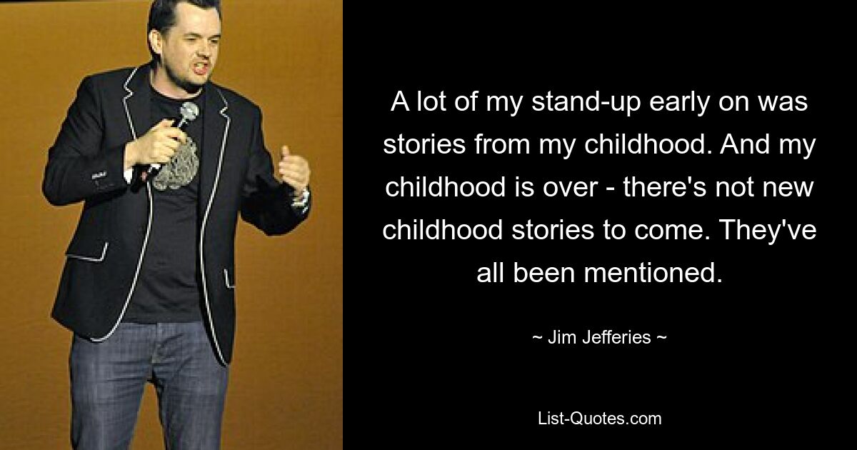 A lot of my stand-up early on was stories from my childhood. And my childhood is over - there's not new childhood stories to come. They've all been mentioned. — © Jim Jefferies