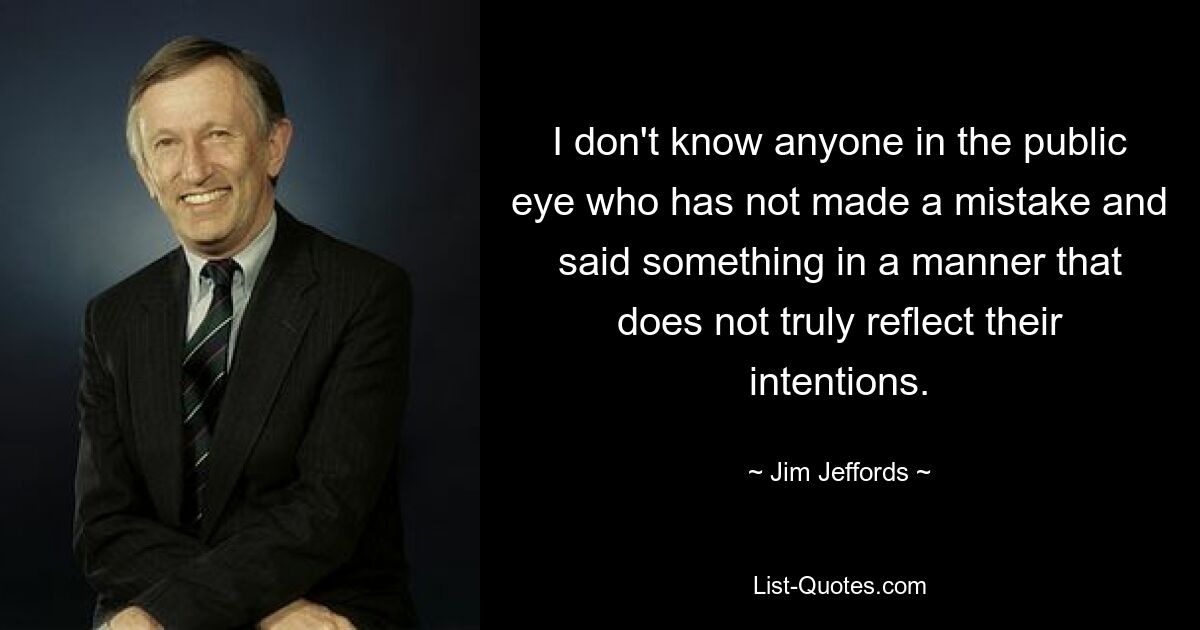 I don't know anyone in the public eye who has not made a mistake and said something in a manner that does not truly reflect their intentions. — © Jim Jeffords