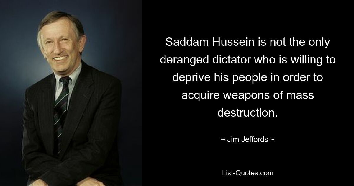 Saddam Hussein is not the only deranged dictator who is willing to deprive his people in order to acquire weapons of mass destruction. — © Jim Jeffords