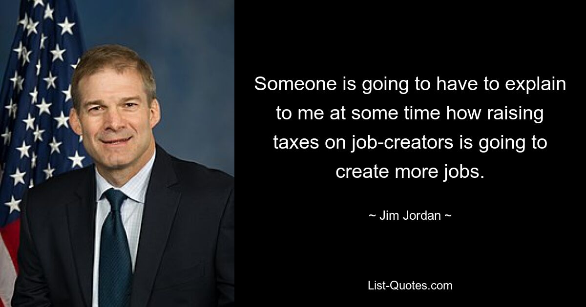 Someone is going to have to explain to me at some time how raising taxes on job-creators is going to create more jobs. — © Jim Jordan