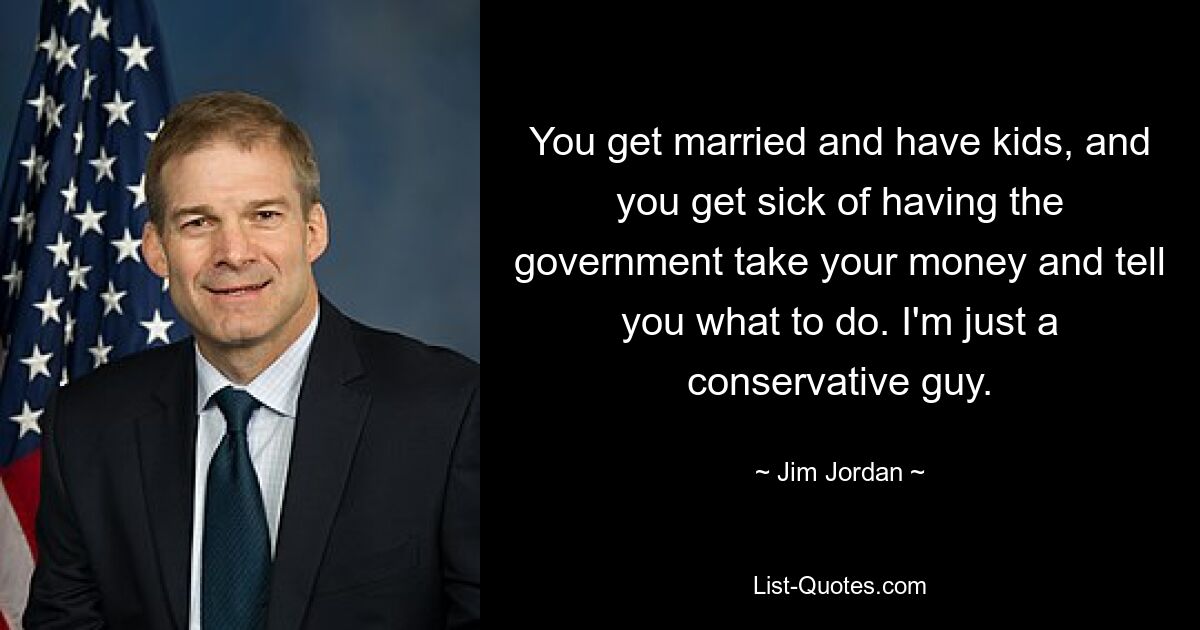 You get married and have kids, and you get sick of having the government take your money and tell you what to do. I'm just a conservative guy. — © Jim Jordan