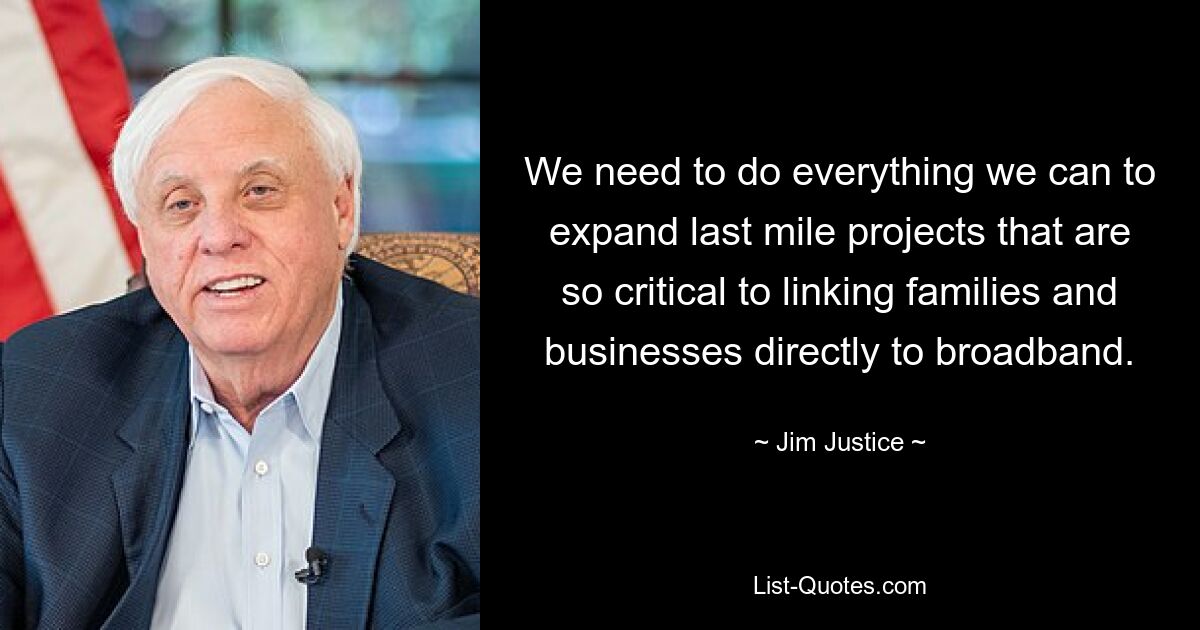 We need to do everything we can to expand last mile projects that are so critical to linking families and businesses directly to broadband. — © Jim Justice